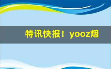 特讯快报！yooz烟弹微商微信“带砺山河”