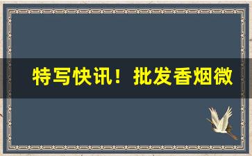 特写快讯！批发香烟微商微信号“掂斤估两”