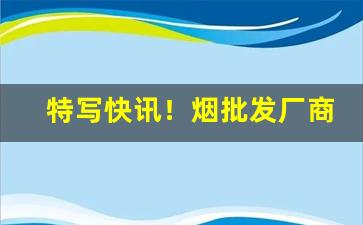 特写快讯！烟批发厂商平台“弃暗投明”