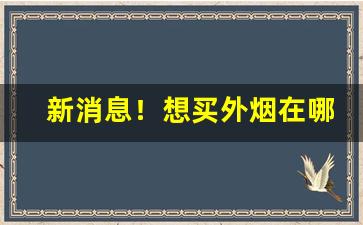 新消息！想买外烟在哪里可以买“垂涎欲滴”