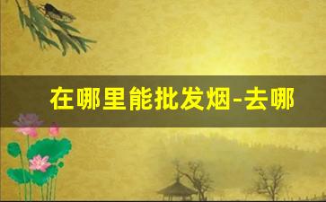 在哪里能批发烟-去哪批发烟比较便宜