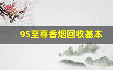 95至尊香烟回收基本多少钱一条-南京95至尊香烟哪里最便宜