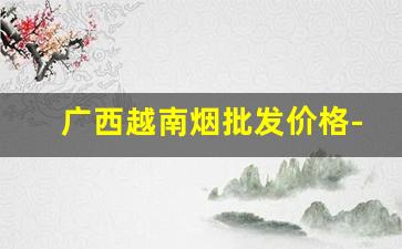广西越南烟批发价格-越南烟在广西可以买到吗