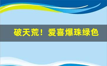 破天荒！爱喜爆珠绿色多少钱“多易多难”