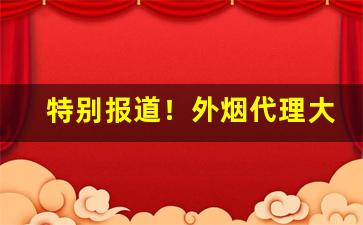 特别报道！外烟代理大全“蚕食鲸吞”