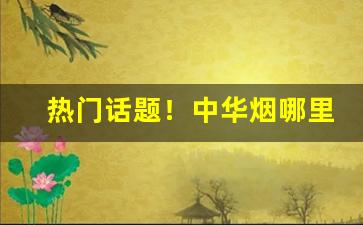 热门话题！中华烟哪里最便宜“雌黄黑白”