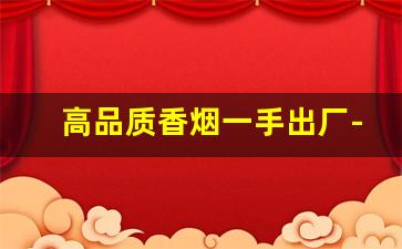 高品质香烟一手出厂-高档香烟不零卖