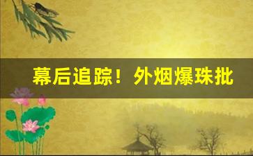 幕后追踪！外烟爆珠批发一手货源供应商“各自为战”