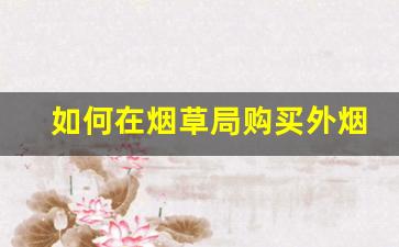 如何在烟草局购买外烟-个人去烟草专卖局可以买烟吗