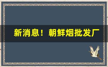 新消息！朝鲜烟批发厂家直发“冰散瓦解”