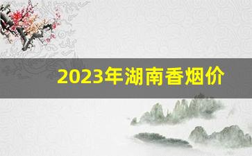 2023年湖南香烟价格最新价格-香烟价格表2024年全部价格