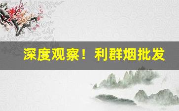 深度观察！利群烟批发市“车过腹痛”