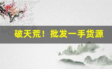 破天荒！批发一手货源哪里最便宜“更待干罢”