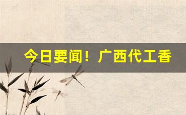 今日要闻！广西代工香烟“蹉跎岁月”