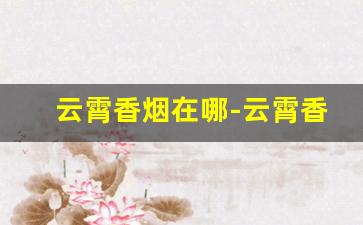 云霄香烟在哪-云霄香烟实体店