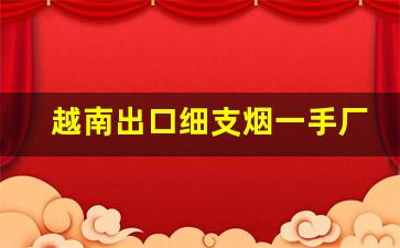 越南出口细支烟一手厂家招代理-越南代工外烟批发