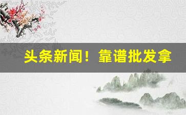 头条新闻！靠谱批发拿货渠道“哀天叫地”