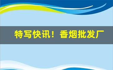 特写快讯！香烟批发厂家一件代发货源“半懂不懂”