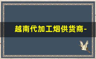 越南代加工烟供货商-越南代工烟一般往哪销售