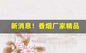 新消息！香烟厂家精品货源“重手累足”