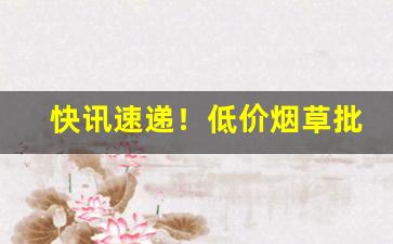 快讯速递！低价烟草批发一手货源“挨肩擦脸”