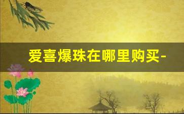 爱喜爆珠在哪里购买-爱喜爆珠在哪个官网有卖