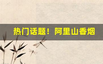 热门话题！阿里山香烟在大陆合法吗“宠柳娇花”