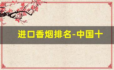 进口香烟排名-中国十大名烟排行榜及价格