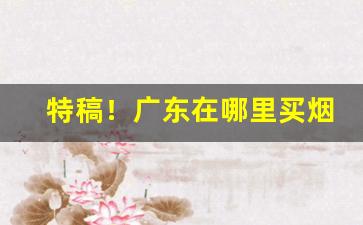 特稿！广东在哪里买烟靠谱“大动肝火”