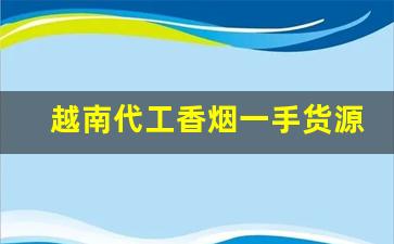 越南代工香烟一手货源批发代理-越南代工的香烟一般从哪里发货