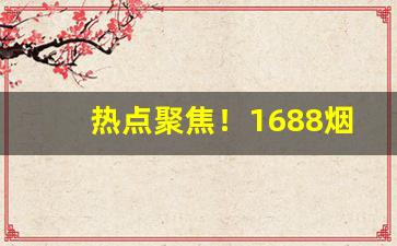 热点聚焦！1688烟草批发评价如何“拔地摇山”