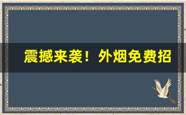 震撼来袭！外烟免费招代理微信“绞尽脑汁”