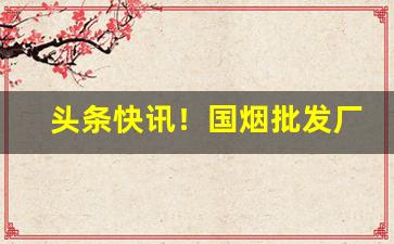 头条快讯！国烟批发厂家全网低价一手货源“春光明媚”