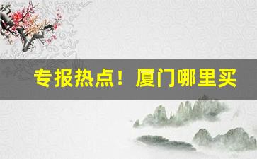 专报热点！厦门哪里买得到好烟“各得其宜”