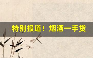 特别报道！烟酒一手货源网站—香烟批发厂家联系方式“反面文章”