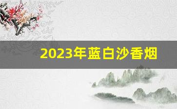 2023年蓝白沙香烟多少钱一条-西安2024年最新香烟价格表