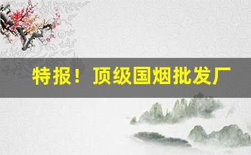 特报！顶级国烟批发厂家“暴内陵外”