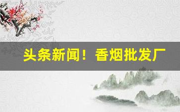 头条新闻！香烟批发厂直销“不可揆度”