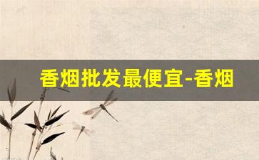 香烟批发最便宜-香烟哪里卖的最便宜