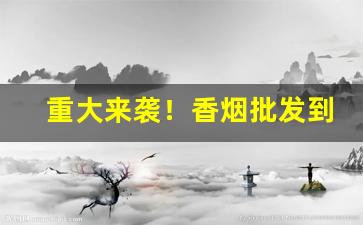 重大来袭！香烟批发到哪里“多如牛毛”