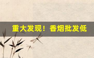 重大发现！香烟批发低价销售“柴毁骨立”