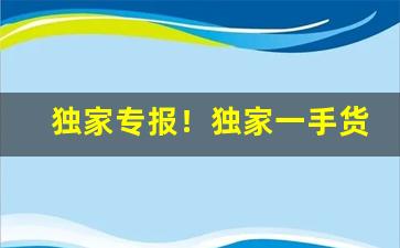 独家专报！独家一手货源渠道“触目惊心”