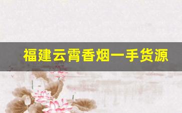 福建云霄香烟一手货源厂家直销拿货价格是多少-云霄香烟是哪个厂产的