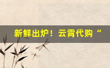 新鲜出炉！云霄代购“抱瑜握瑾”