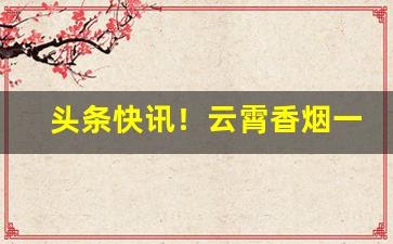 头条快讯！云霄香烟一手货源批发购买——2023优质货源排名“大开杀戒”