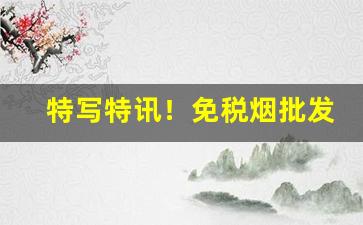 特写特讯！免税烟批发一手货源“冰炭不投”