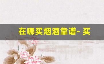 在哪买烟酒靠谱- 买烟酒去专卖店划算吗 