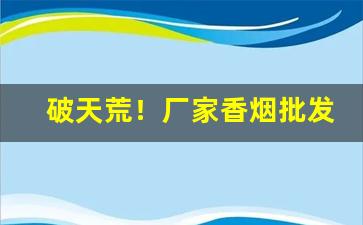 破天荒！厂家香烟批发代理一手价格“阿谀谄媚”