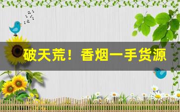 破天荒！香烟一手货源批发厂家产品优势“奔走相告”