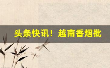 头条快讯！越南香烟批发广西南宁越南烟批发“貂蝉满座”